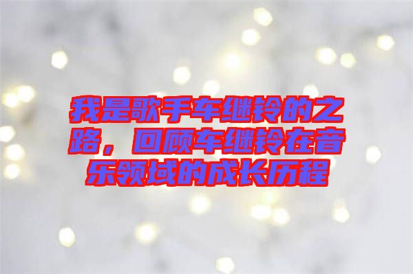 我是歌手車繼鈴的之路，回顧車繼鈴在音樂領(lǐng)域的成長歷程