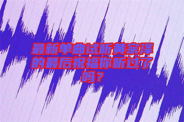 最新單曲試聽(tīng)黃宗澤的最后祝福你聽(tīng)過(guò)了嗎？