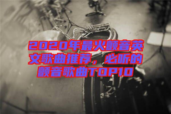 2020年最火顫音英文歌曲推薦，必聽的顫音歌曲TOP10