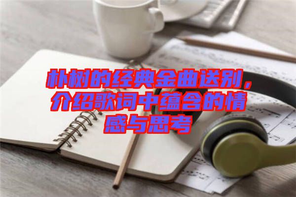 樸樹的經典金曲送別，介紹歌詞中蘊含的情感與思考