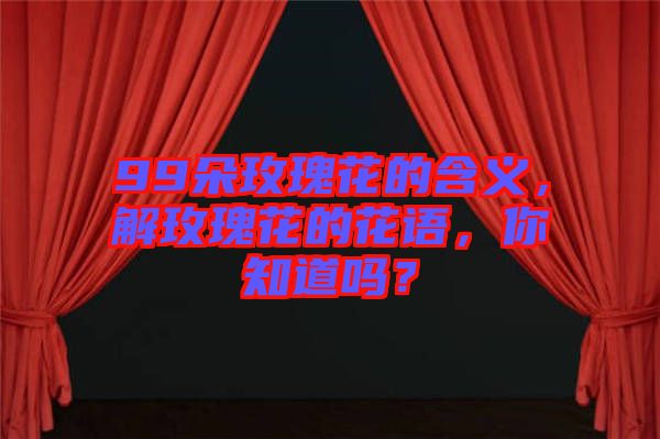 99朵玫瑰花的含義，解玫瑰花的花語(yǔ)，你知道嗎？