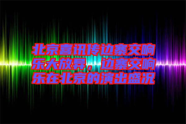 北京喜訊傳邊寨交響樂(lè)大放異，邊寨交響樂(lè)在北京的演出盛況