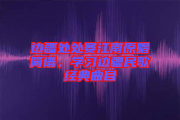 邊疆處處賽江南原唱簡譜，學習邊疆民歌經(jīng)典曲目