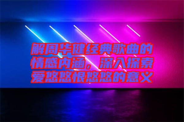 解周華健經典歌曲的情感內涵，深入探索愛悠悠恨悠悠的意義