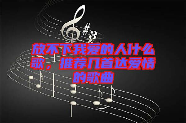 放不下我愛的人什么歌，推薦幾首達愛情的歌曲