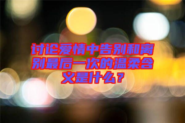 討論愛情中告別和離別最后一次的溫柔含義是什么？