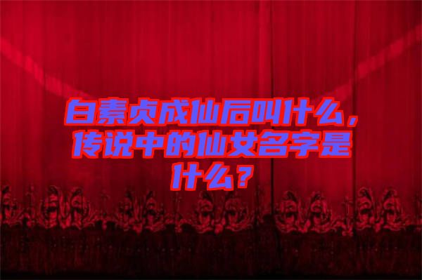 白素貞成仙后叫什么，傳說中的仙女名字是什么？