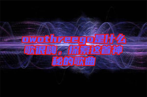 owothreego是什么歌很嗨，探索這首神秘的歌曲