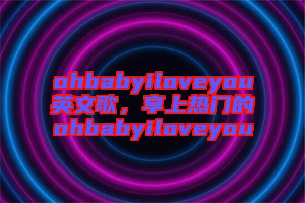 ohbabyiloveyou英文歌，享上熱門的ohbabyiloveyou