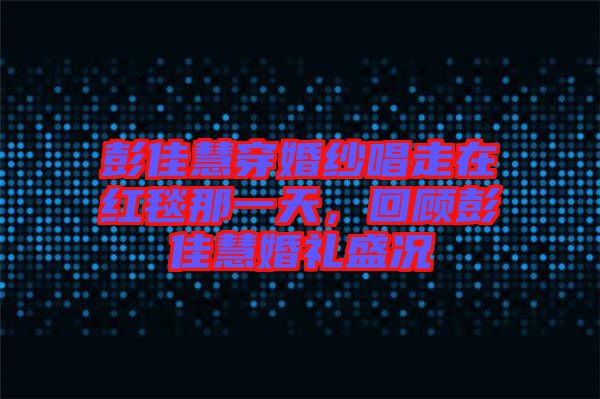 彭佳慧穿婚紗唱走在紅毯那一天，回顧彭佳慧婚禮盛況