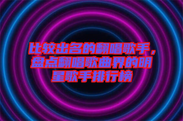 比較出名的翻唱歌手，盤點(diǎn)翻唱歌曲界的明星歌手排行榜