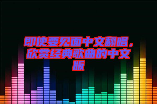 即使要見(jiàn)面中文翻唱，欣賞經(jīng)典歌曲的中文版