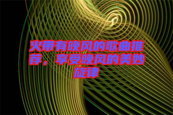 火帶有晚風(fēng)的歌曲推薦，享受晚風(fēng)的美妙旋律