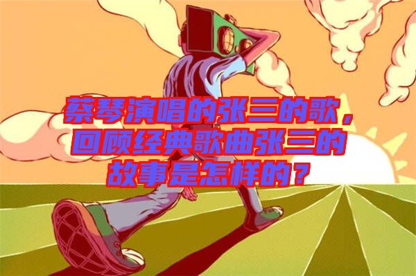 蔡琴演唱的張三的歌，回顧經(jīng)典歌曲張三的故事是怎樣的？