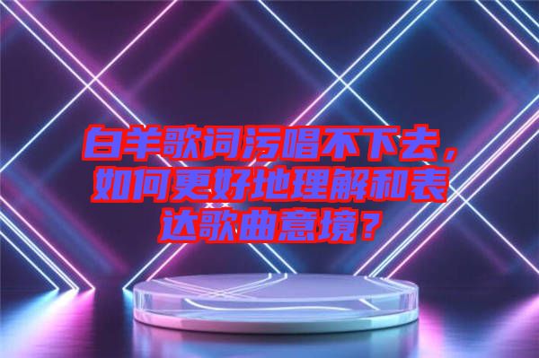 白羊歌詞污唱不下去，如何更好地理解和表達(dá)歌曲意境？