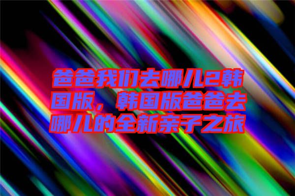 爸爸我們?nèi)ツ膬?韓國版，韓國版爸爸去哪兒的全新親子之旅