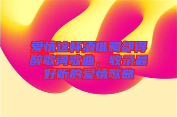 愛情這杯酒誰喝都得醉歌詞歌曲，收錄最好聽的愛情歌曲