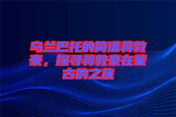 烏蘭巴托的簡譜蔣敦豪，探尋蔣敦豪在蒙古的之旅