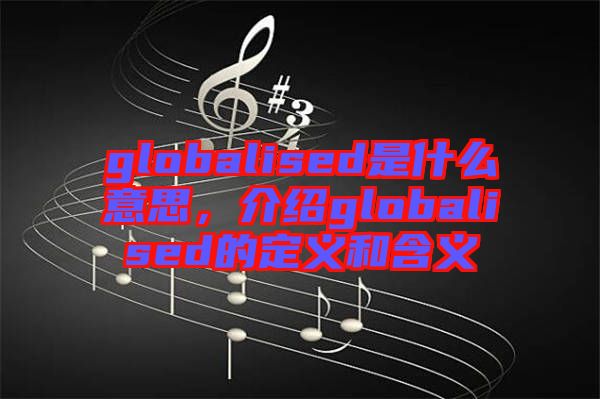 globalised是什么意思，介紹globalised的定義和含義