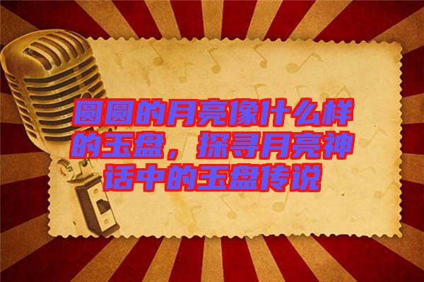 圓圓的月亮像什么樣的玉盤，探尋月亮神話中的玉盤傳說(shuō)