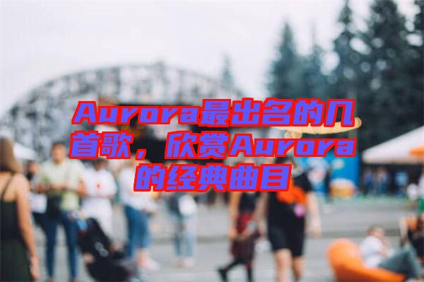 Aurora最出名的幾首歌，欣賞Aurora的經(jīng)典曲目