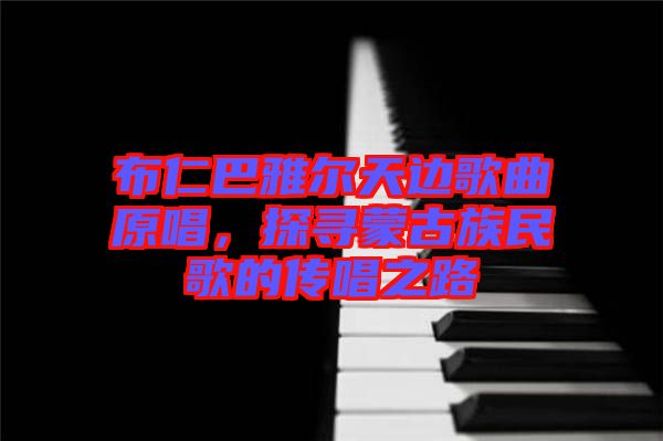 布仁巴雅爾天邊歌曲原唱，探尋蒙古族民歌的傳唱之路