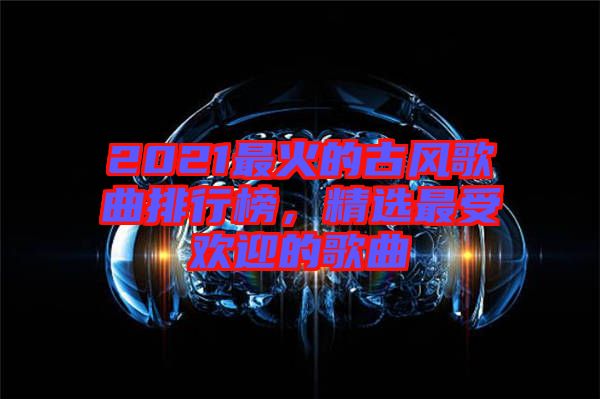 2021最火的古風歌曲排行榜，精選最受歡迎的歌曲