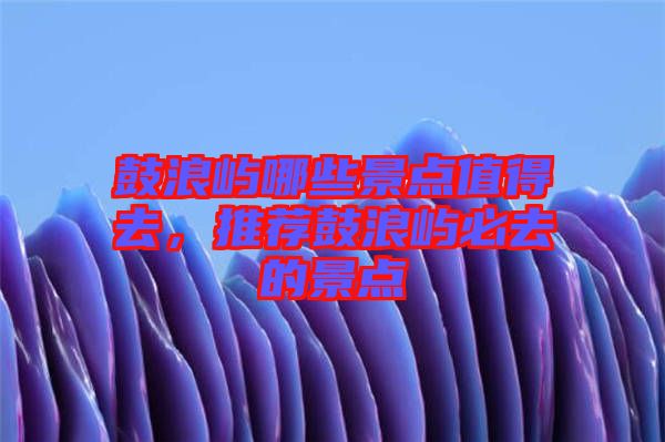 鼓浪嶼哪些景點(diǎn)值得去，推薦鼓浪嶼必去的景點(diǎn)