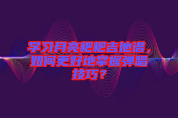 學習月亮粑粑吉他譜，如何更好地掌握彈唱技巧？