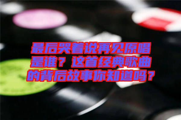 最后哭著說再見原唱是誰？這首經(jīng)典歌曲的背后故事你知道嗎？