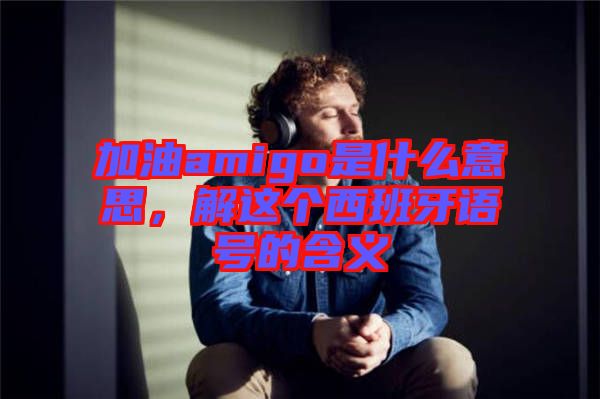 加油amigo是什么意思，解這個西班牙語號的含義