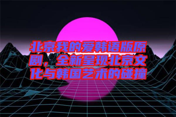 北京我的愛韓語版原劇，全新呈現(xiàn)北京文化與韓國藝術的碰撞