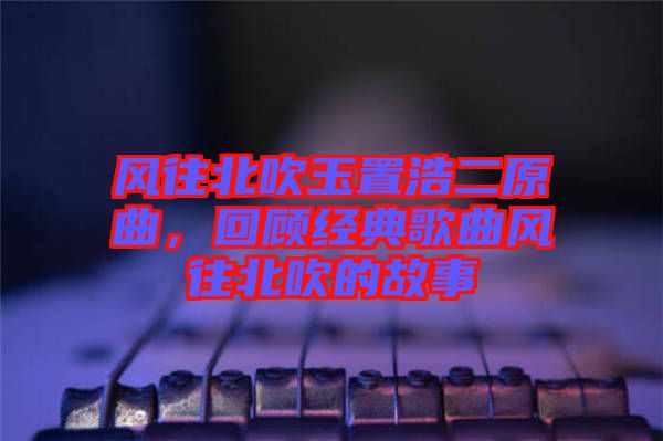 風(fēng)往北吹玉置浩二原曲，回顧經(jīng)典歌曲風(fēng)往北吹的故事