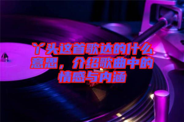 丫頭這首歌達(dá)的什么意思，介紹歌曲中的情感與內(nèi)涵