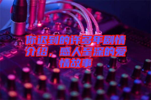 你遲到的許多年劇情介紹，感人至深的愛情故事