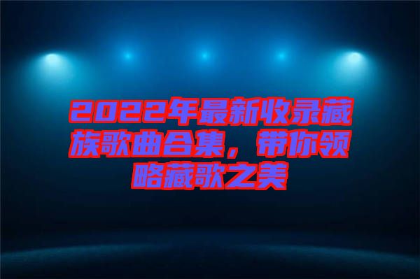 2022年最新收錄藏族歌曲合集，帶你領(lǐng)略藏歌之美