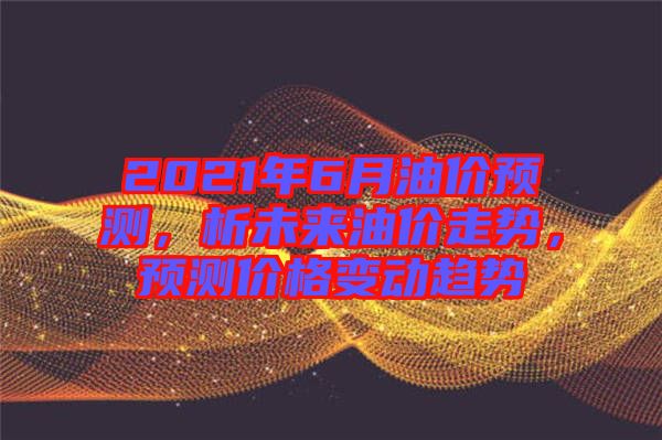 2021年6月油價預(yù)測，析未來油價走勢，預(yù)測價格變動趨勢