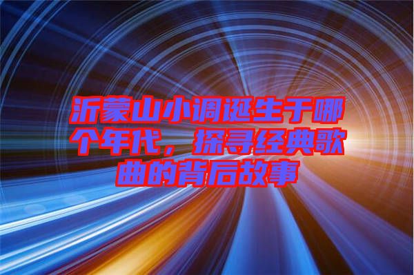 沂蒙山小調誕生于哪個年代，探尋經典歌曲的背后故事