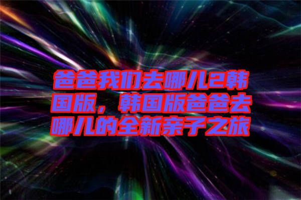 爸爸我們?nèi)ツ膬?韓國版，韓國版爸爸去哪兒的全新親子之旅