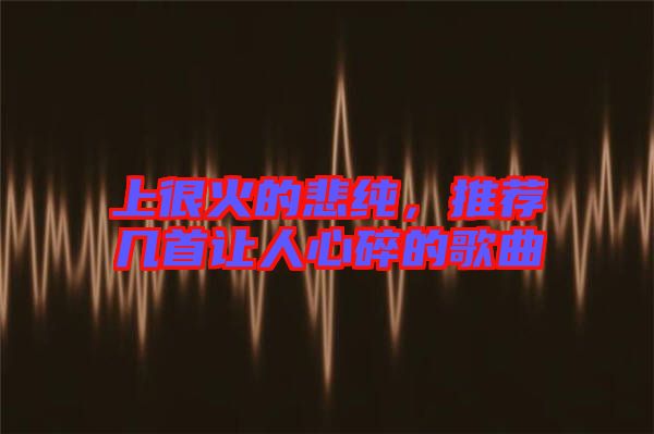 上很火的悲純，推薦幾首讓人心碎的歌曲