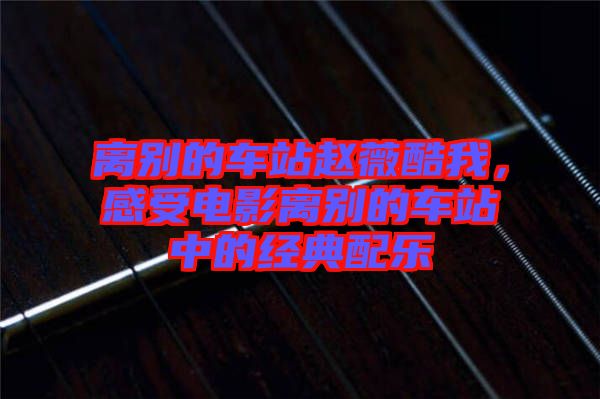 離別的車站趙薇酷我，感受電影離別的車站中的經(jīng)典配樂