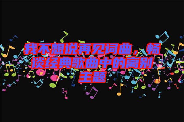 我不想說再見詞曲，暢談經(jīng)典歌曲中的離別主題