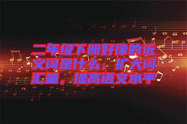 二年級(jí)下冊(cè)好像的近義詞是什么，擴(kuò)大詞匯量，提高語文水平