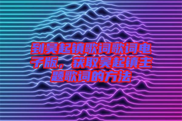 到吳起鎮(zhèn)歌詞歌詞電子版，獲取吳起鎮(zhèn)主題歌詞的方法