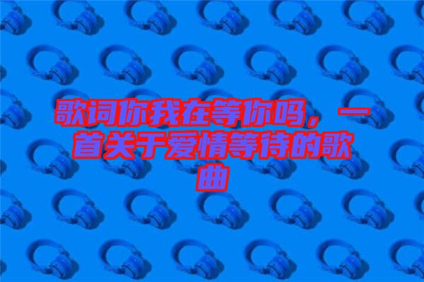 歌詞你我在等你嗎，一首關(guān)于愛情等待的歌曲