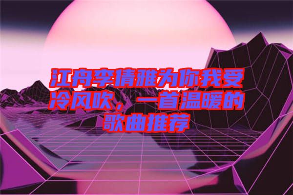 江舟李倩雅為你我受冷風吹，一首溫暖的歌曲推薦