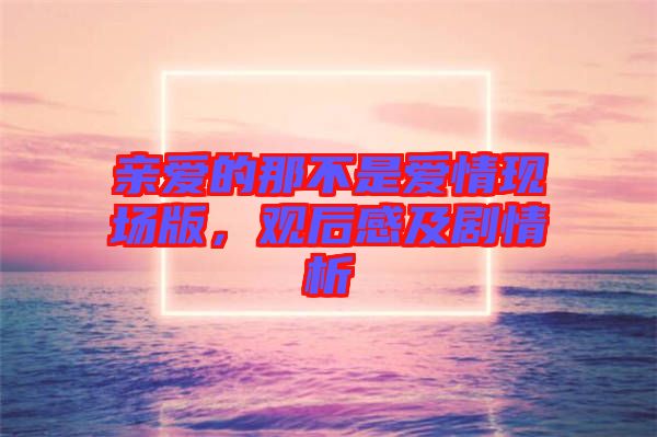 親愛的那不是愛情現(xiàn)場(chǎng)版，觀后感及劇情析