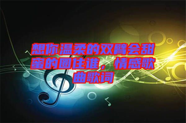 想你溫柔的雙臂會甜蜜的圈住誰，情感歌曲歌詞