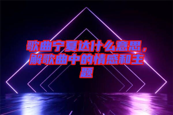 歌曲寧夏達(dá)什么意思，解歌曲中的情感和主題