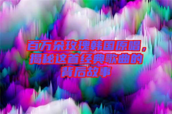 百萬朵玫瑰韓國原唱，揭秘這首經(jīng)典歌曲的背后故事